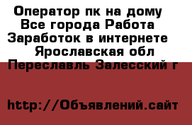 Оператор пк на дому - Все города Работа » Заработок в интернете   . Ярославская обл.,Переславль-Залесский г.